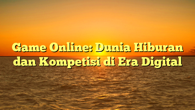 Game Online: Dunia Hiburan dan Kompetisi di Era Digital