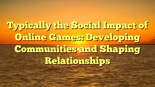 Typically the Social Impact of Online Games: Developing Communities and Shaping Relationships